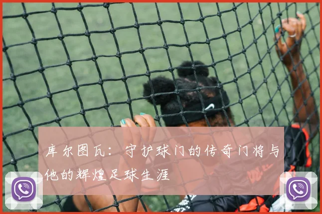 库尔图瓦：守护球门的传奇门将与他的辉煌足球生涯
