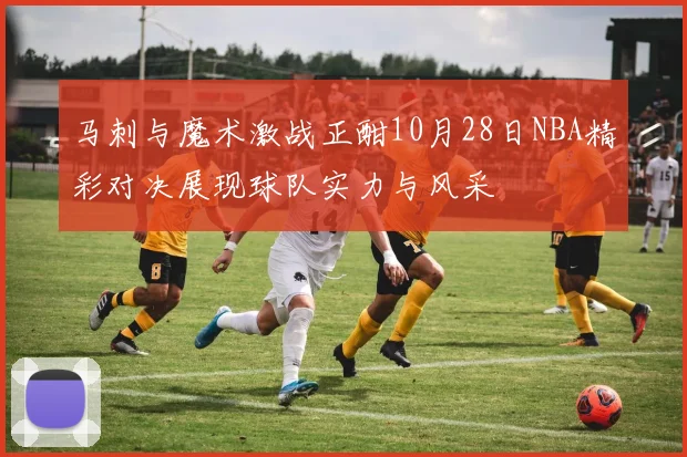 马刺与魔术激战正酣10月28日NBA精彩对决展现球队实力与风采