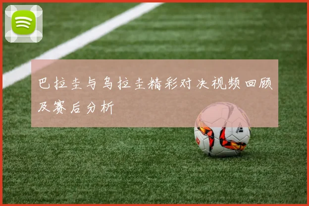 巴拉圭与乌拉圭精彩对决视频回顾及赛后分析