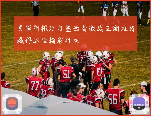 男篮阿根廷与墨西哥激战正酣谁将赢得这场精彩对决