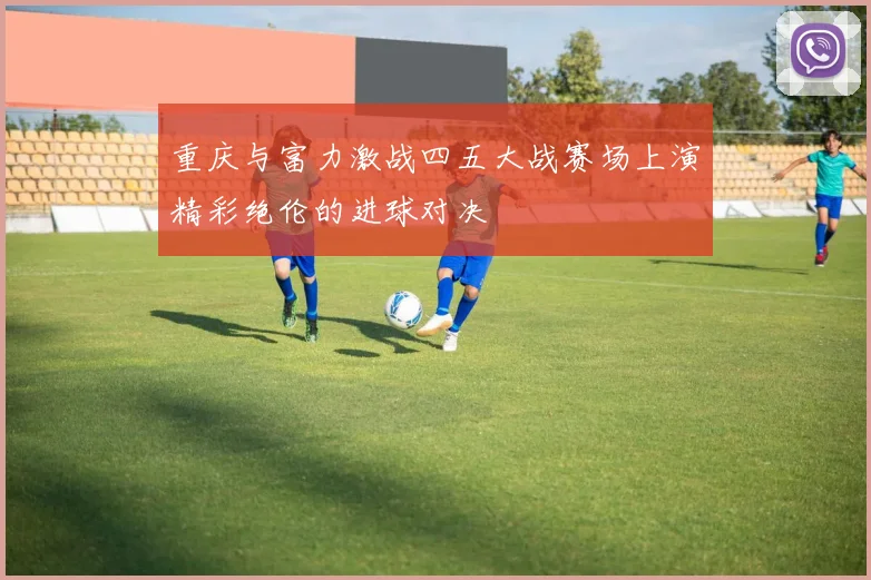 重庆与富力激战四五大战赛场上演精彩绝伦的进球对决