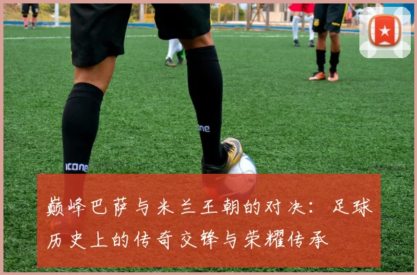 巅峰巴萨与米兰王朝的对决：足球历史上的传奇交锋与荣耀传承