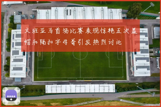 文班亚马首场比赛表现惊艳五次盖帽和隔扣字母哥引发热烈讨论