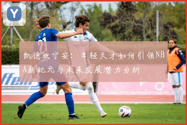 凯德坎宁安：年轻天才如何引领NBA新纪元与未来发展潜力分析