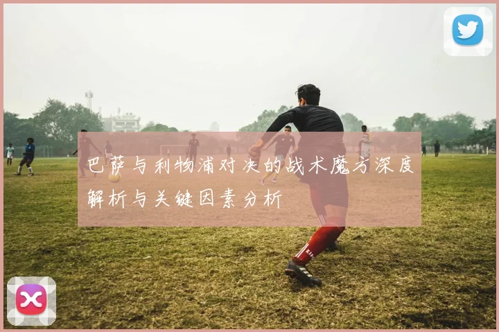 巴萨与利物浦对决的战术魔方深度解析与关键因素分析