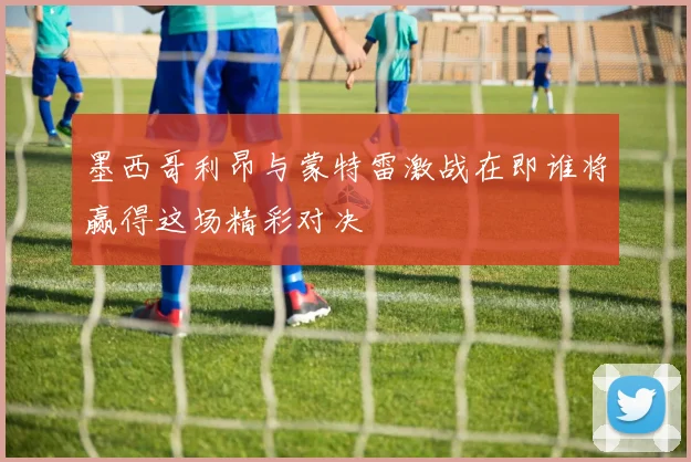 墨西哥利昂与蒙特雷激战在即谁将赢得这场精彩对决