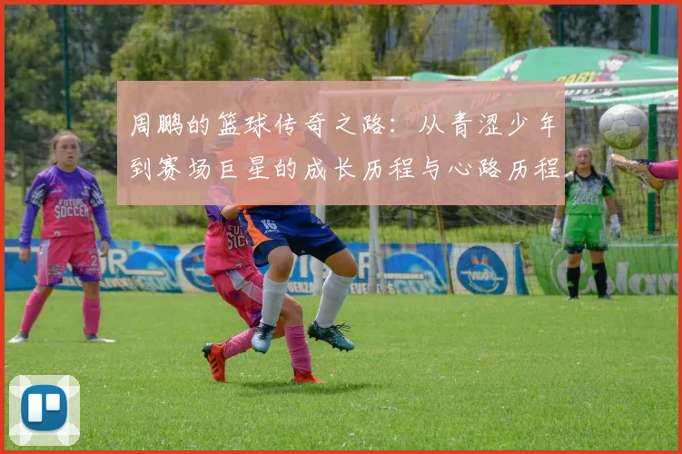 周鹏的篮球传奇之路：从青涩少年到赛场巨星的成长历程与心路历程