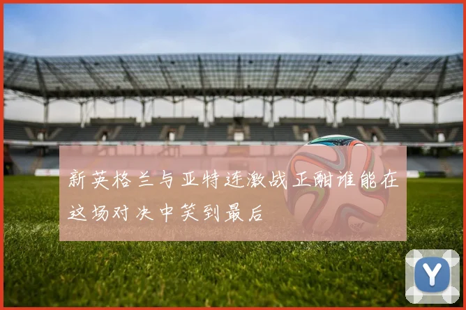 新英格兰与亚特连激战正酣谁能在这场对决中笑到最后