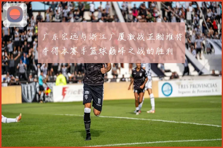 广东宏远与浙江广厦激战正酣谁将夺得本赛季篮球巅峰之战的胜利
