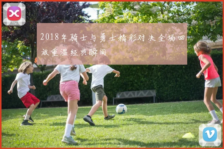 2018年骑士与勇士精彩对决全场回放重温经典瞬间