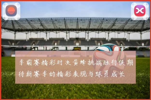 季前赛精彩对决黄蜂挑战独行侠期待新赛季的精彩表现与球员成长
