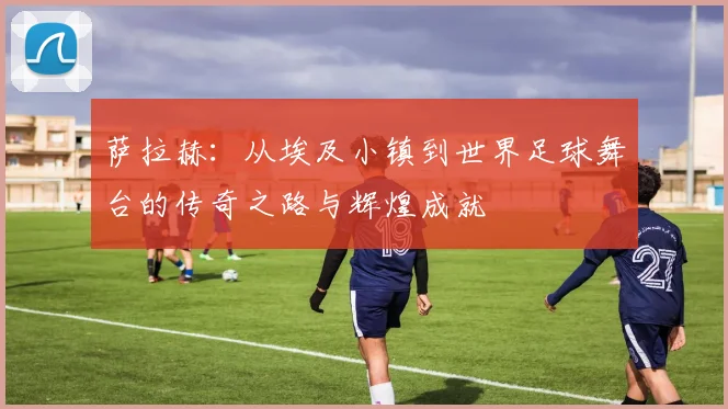 萨拉赫：从埃及小镇到世界足球舞台的传奇之路与辉煌成就