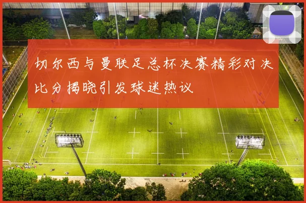 切尔西与曼联足总杯决赛精彩对决比分揭晓引发球迷热议