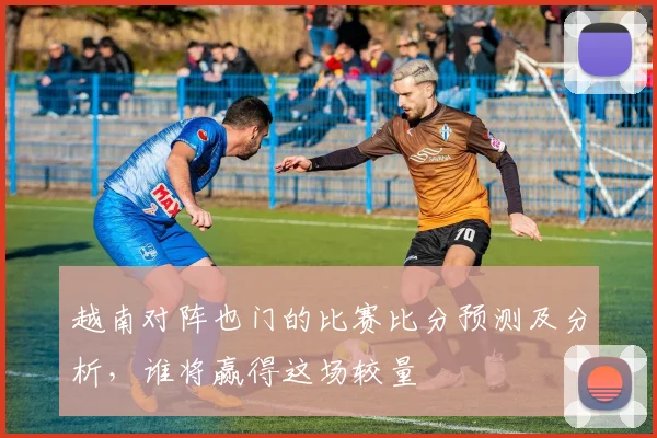 越南对阵也门的比赛比分预测及分析，谁将赢得这场较量