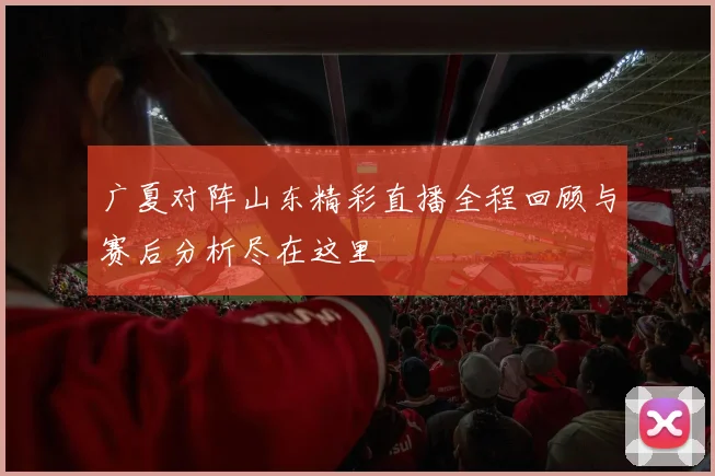广夏对阵山东精彩直播全程回顾与赛后分析尽在这里