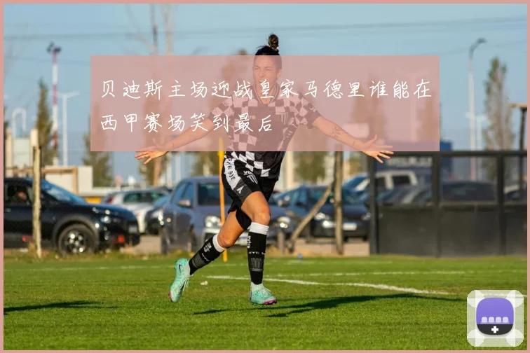 贝迪斯主场迎战皇家马德里谁能在西甲赛场笑到最后