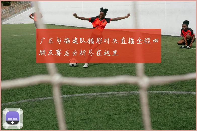 广东与福建队精彩对决直播全程回顾及赛后分析尽在这里
