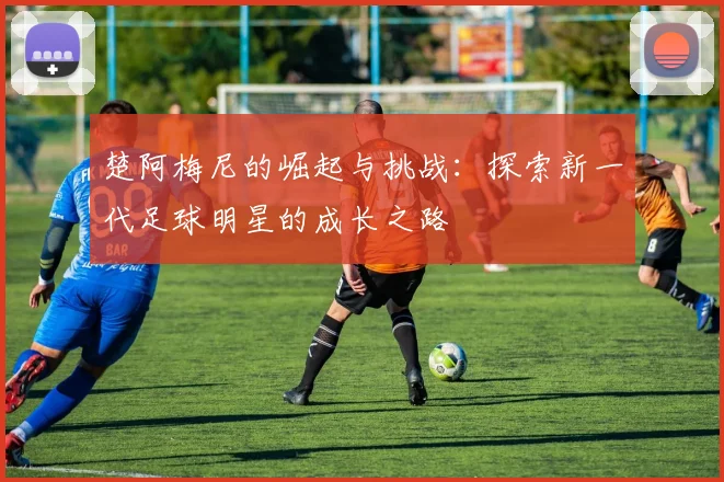楚阿梅尼的崛起与挑战：探索新一代足球明星的成长之路