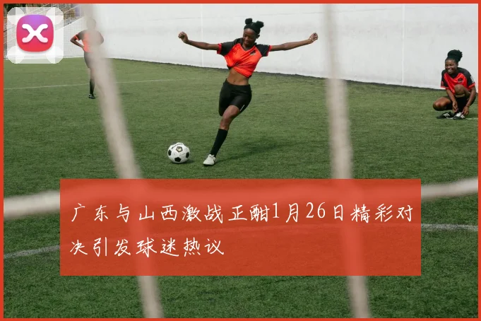 广东与山西激战正酣1月26日精彩对决引发球迷热议
