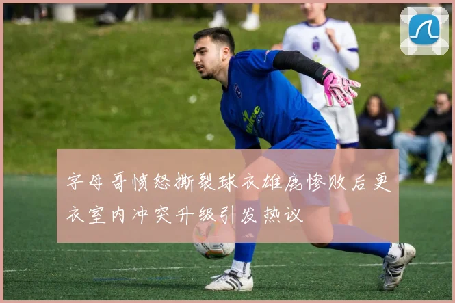 字母哥愤怒撕裂球衣雄鹿惨败后更衣室内冲突升级引发热议