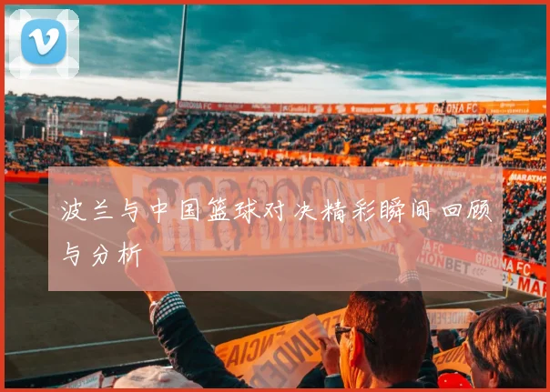 波兰与中国篮球对决精彩瞬间回顾与分析