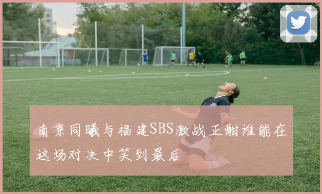 南京同曦与福建SBS激战正酣谁能在这场对决中笑到最后