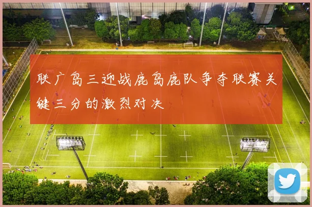 联广岛三迎战鹿岛鹿队争夺联赛关键三分的激烈对决