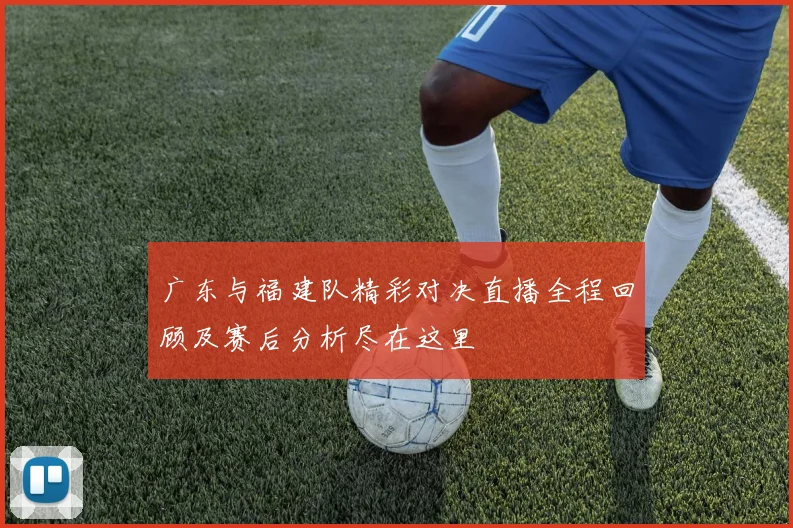 广东与福建队精彩对决直播全程回顾及赛后分析尽在这里