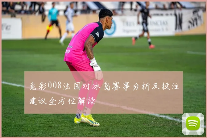 竞彩008法国对冰岛赛事分析及投注建议全方位解读