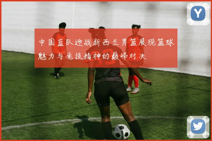 中国蓝队迎战新西兰男篮展现篮球魅力与竞技精神的巅峰对决