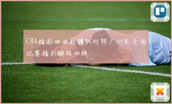 CBA精彩回放新疆队对阵广州队全场比赛精彩瞬间回顾